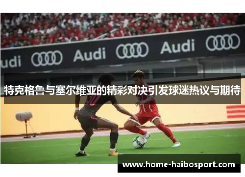 特克格鲁与塞尔维亚的精彩对决引发球迷热议与期待